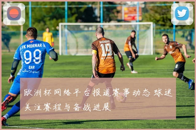 欧洲杯网络平台报道赛事动态 球迷关注赛程与备战进展