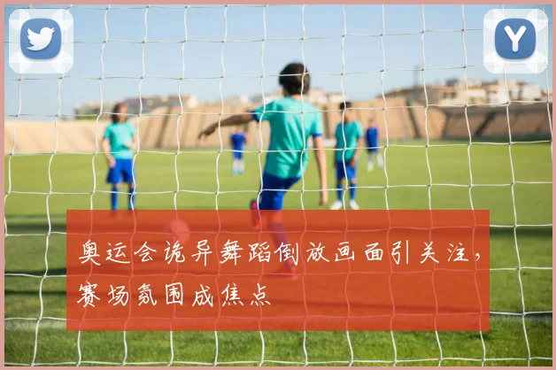 奥运会诡异舞蹈倒放画面引关注，赛场氛围成焦点