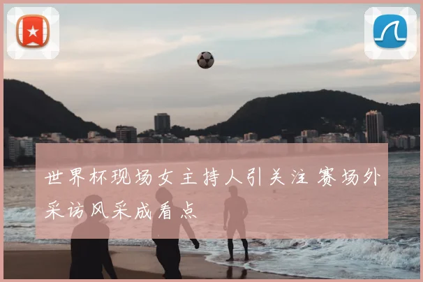 世界杯现场女主持人引关注 赛场外采访风采成看点