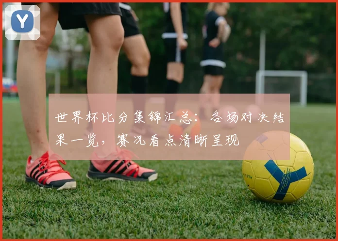 世界杯比分集锦汇总：各场对决结果一览，赛况看点清晰呈现